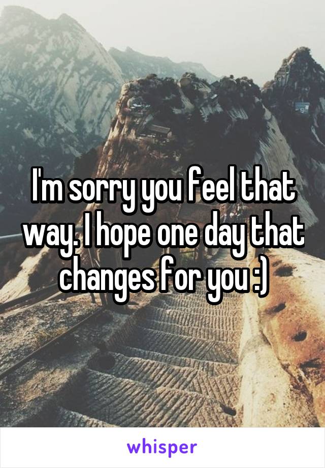 I'm sorry you feel that way. I hope one day that changes for you :)