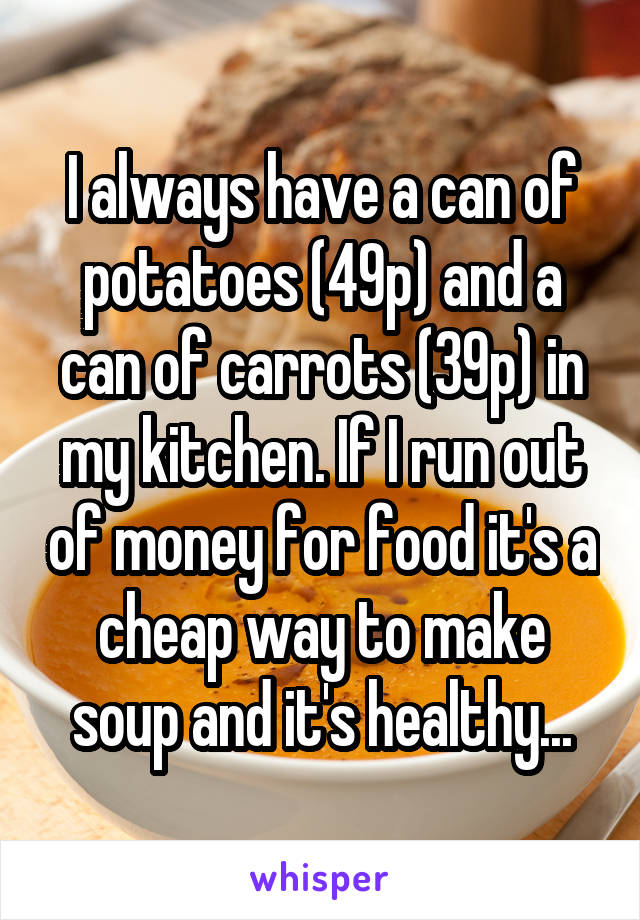 I always have a can of potatoes (49p) and a can of carrots (39p) in my kitchen. If I run out of money for food it's a cheap way to make soup and it's healthy...