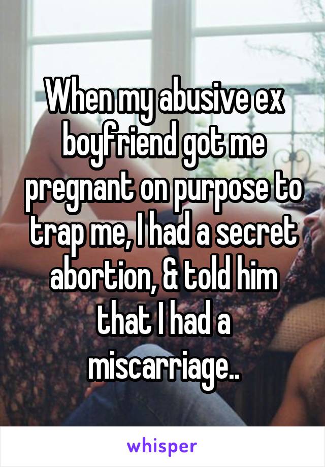 When my abusive ex boyfriend got me pregnant on purpose to trap me, I had a secret abortion, & told him that I had a miscarriage..