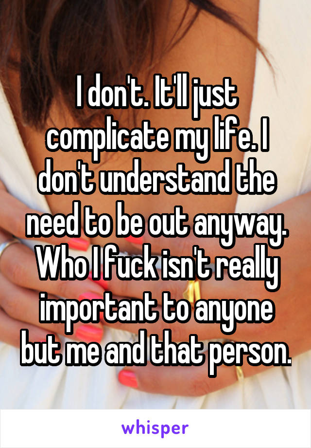 I don't. It'll just complicate my life. I don't understand the need to be out anyway. Who I fuck isn't really important to anyone but me and that person.