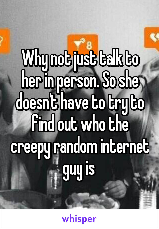 Why not just talk to her in person. So she doesn't have to try to find out who the creepy random internet guy is 