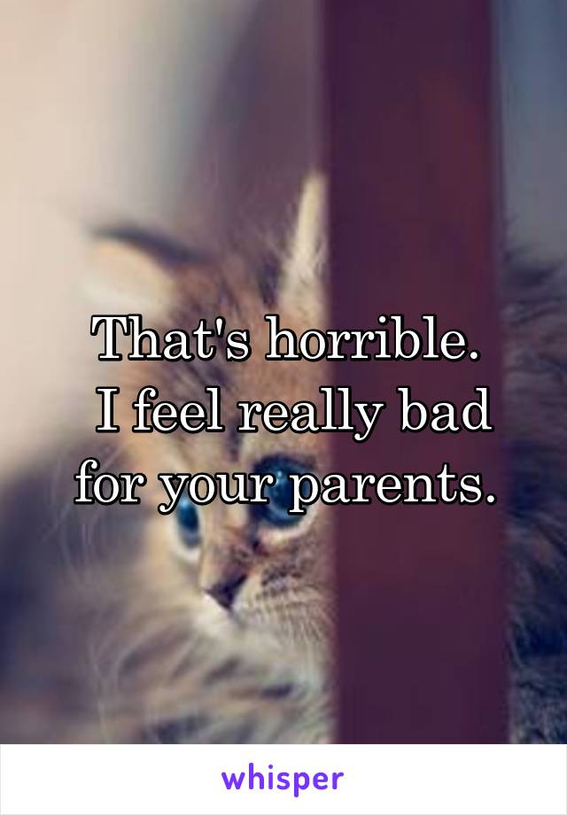 That's horrible.
 I feel really bad for your parents.