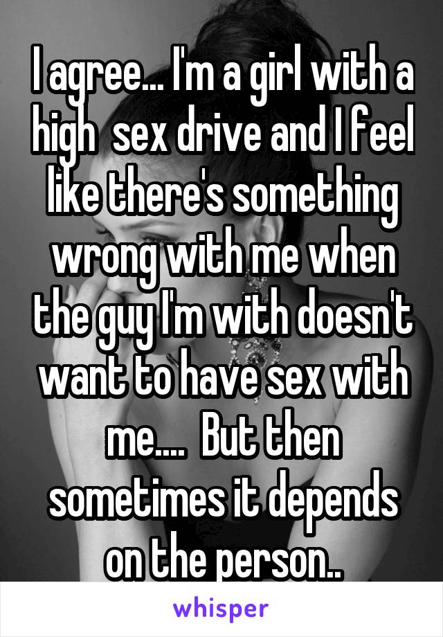 I agree... I'm a girl with a high  sex drive and I feel like there's something wrong with me when the guy I'm with doesn't want to have sex with me....  But then sometimes it depends on the person..