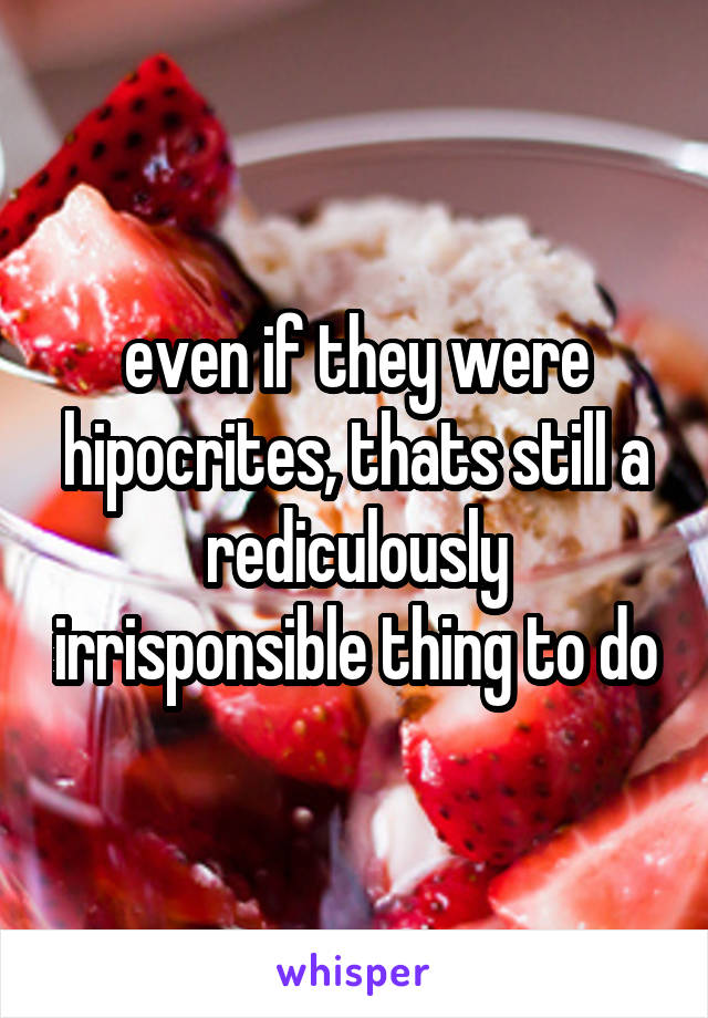 even if they were hipocrites, thats still a rediculously irrisponsible thing to do