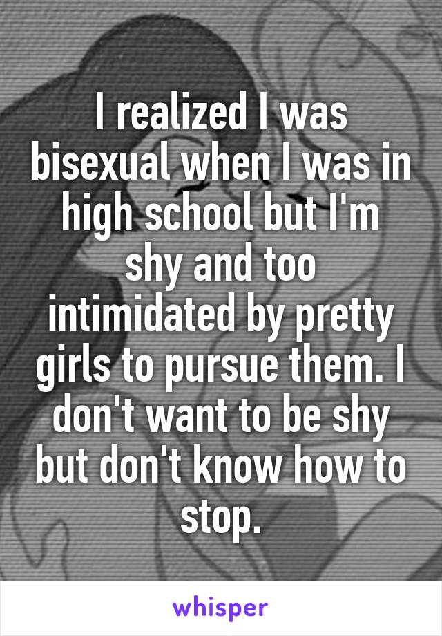 I realized I was bisexual when I was in high school but I'm shy and too intimidated by pretty girls to pursue them. I don't want to be shy but don't know how to stop.