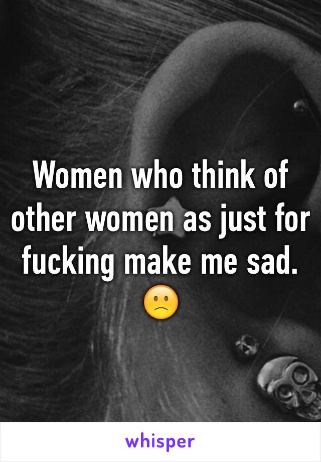 Women who think of other women as just for fucking make me sad. 🙁