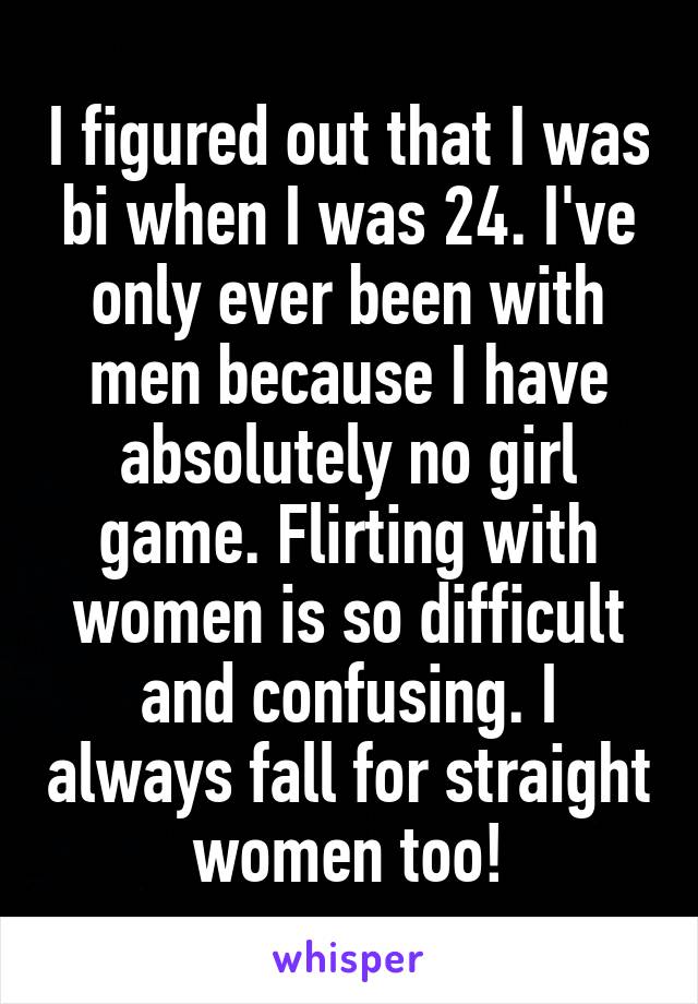 I figured out that I was bi when I was 24. I've only ever been with men because I have absolutely no girl game. Flirting with women is so difficult and confusing. I always fall for straight women too!