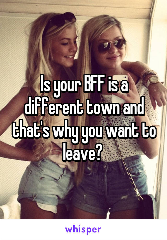 Is your BFF is a different town and that's why you want to leave? 