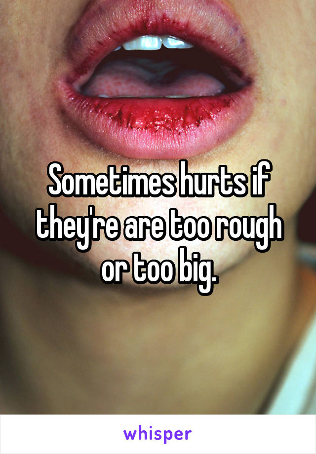 Sometimes hurts if they're are too rough or too big.