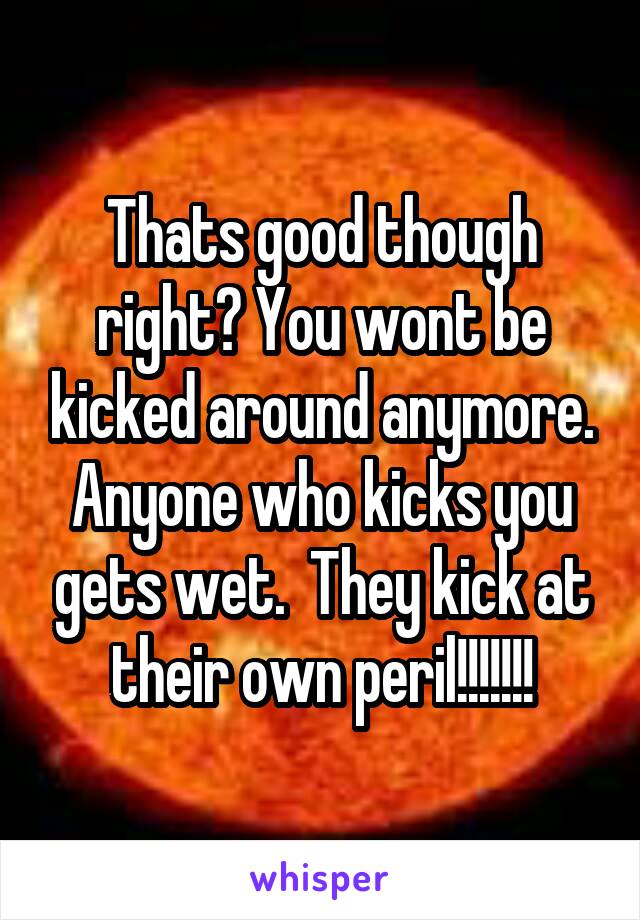 Thats good though right? You wont be kicked around anymore. Anyone who kicks you gets wet.  They kick at their own peril!!!!!!!