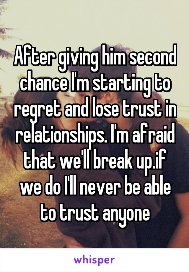 After giving him second chance I'm starting to regret and lose trust in relationships. I'm afraid that we'll break up.if we do I'll never be able to trust anyone