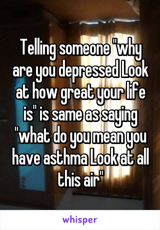 Telling someone "why are you depressed Look at how great your life is" is same as saying "what do you mean you have asthma Look at all this air"