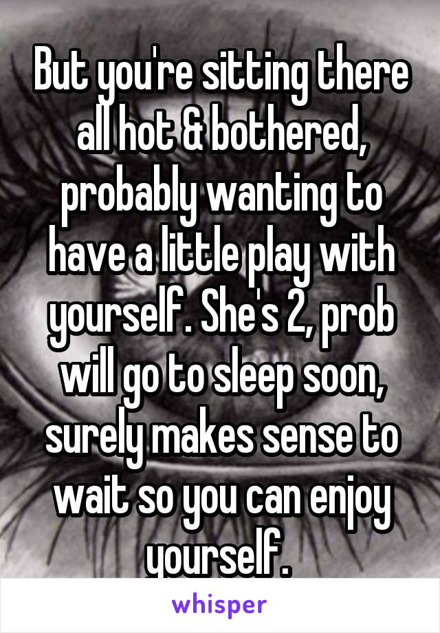 But you're sitting there all hot & bothered, probably wanting to have a little play with yourself. She's 2, prob will go to sleep soon, surely makes sense to wait so you can enjoy yourself. 