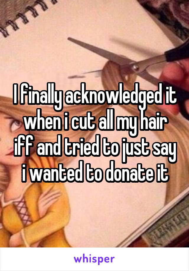 I finally acknowledged it when i cut all my hair iff and tried to just say i wanted to donate it