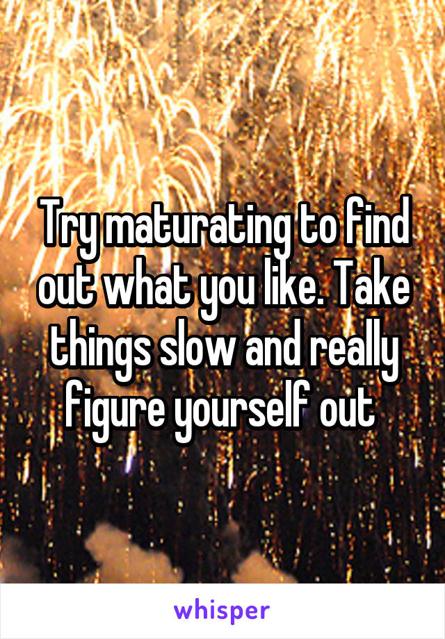 Try maturating to find out what you like. Take things slow and really figure yourself out 