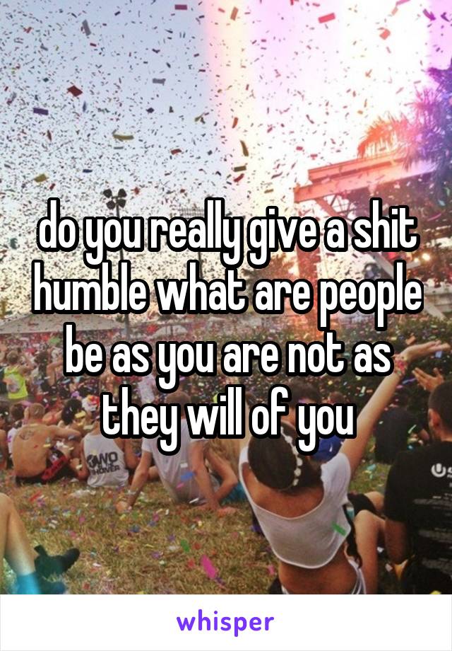 do you really give a shit humble what are people be as you are not as they will of you