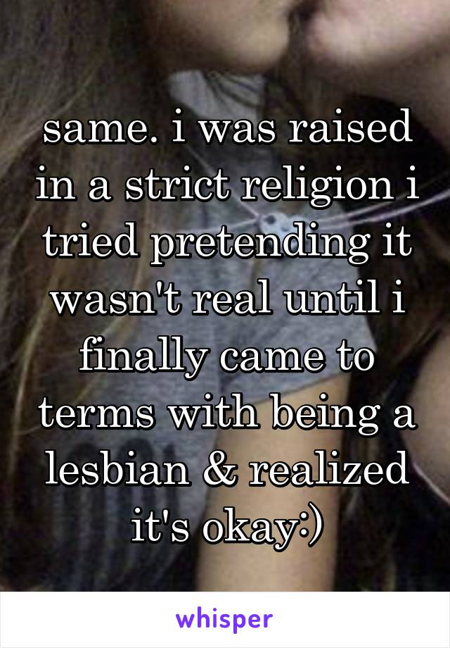 same. i was raised in a strict religion i tried pretending it wasn't real until i finally came to terms with being a lesbian & realized it's okay:)