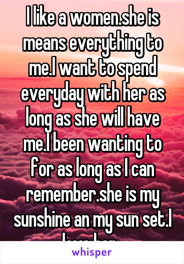 I like a women.she is means everything to me.I want to spend everyday with her as long as she will have me.I been wanting to for as long as I can remember.she is my sunshine an my sun set.I love her .