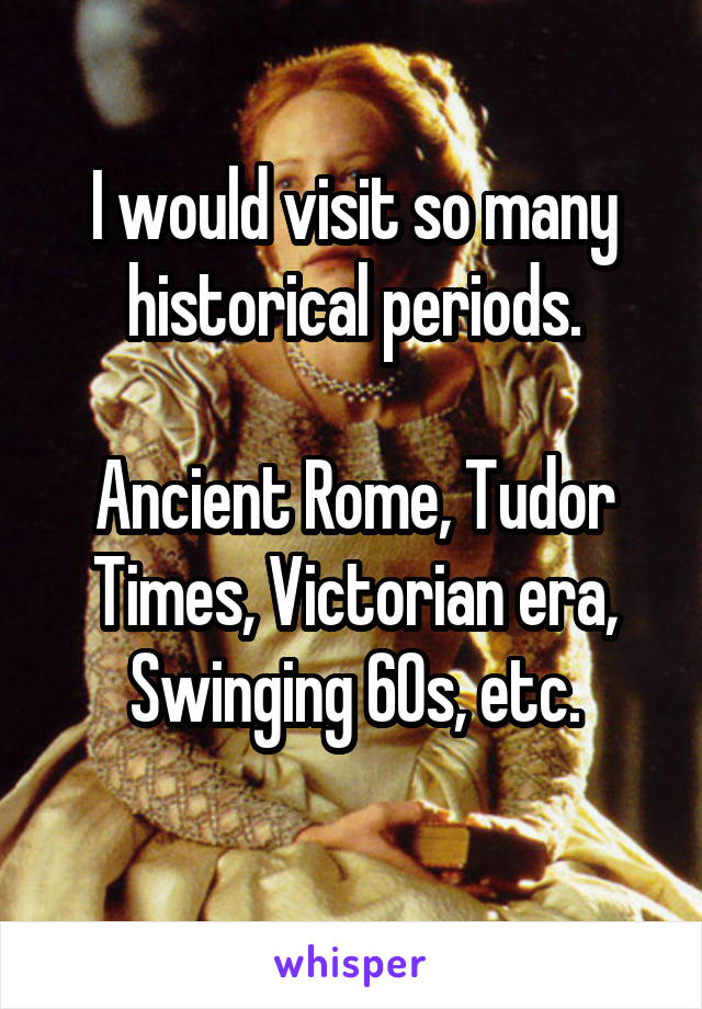 I would visit so many historical periods.

Ancient Rome, Tudor Times, Victorian era, Swinging 60s, etc.
