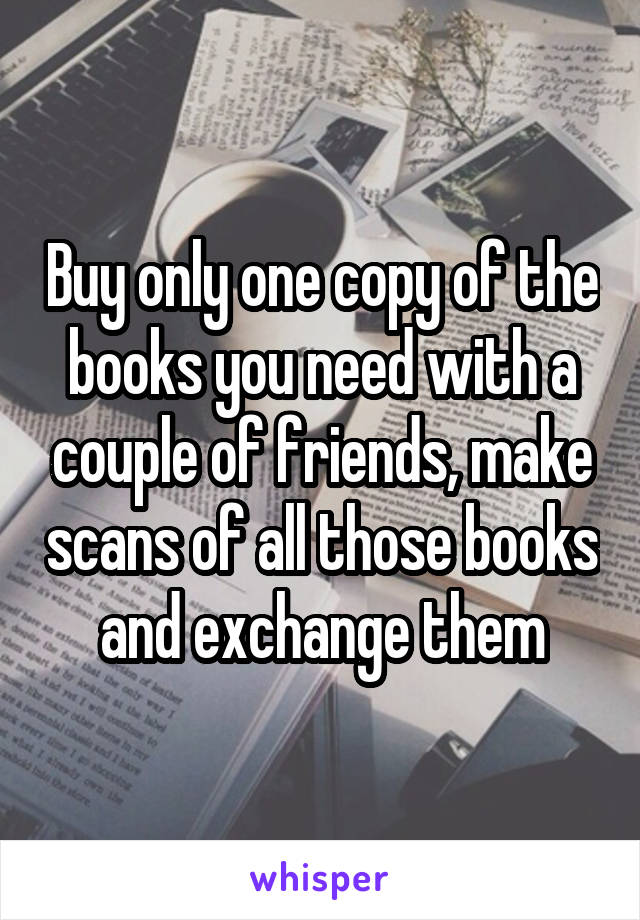 Buy only one copy of the books you need with a couple of friends, make scans of all those books and exchange them