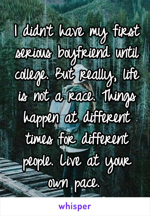 I didn't have my first serious boyfriend until college. But really, life is not a race. Things happen at different times for different people. Live at your own pace. 