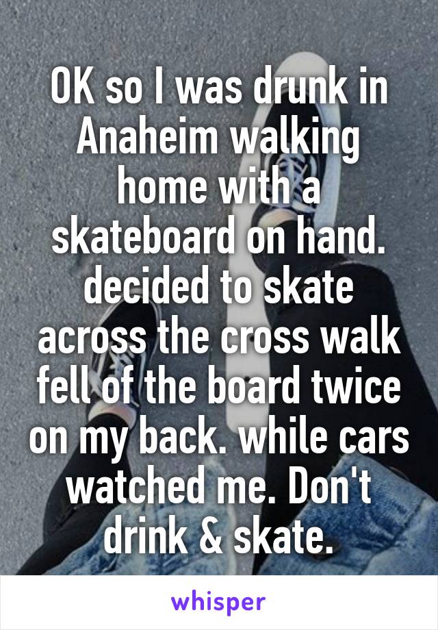OK so I was drunk in Anaheim walking home with a skateboard on hand. decided to skate across the cross walk fell of the board twice on my back. while cars watched me. Don't drink & skate.