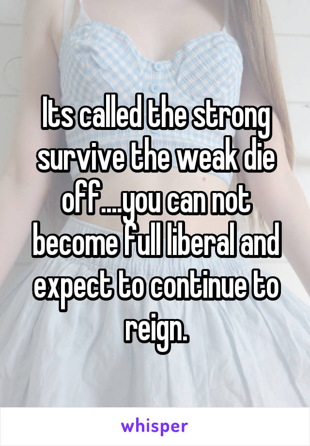 Its called the strong survive the weak die off....you can not become full liberal and expect to continue to reign.