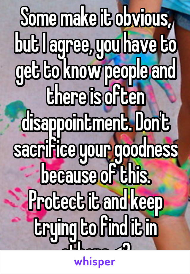 Some make it obvious, but I agree, you have to get to know people and there is often disappointment. Don't sacrifice your goodness because of this. Protect it and keep trying to find it in others <3