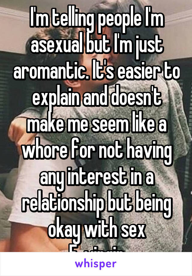 I'm telling people I'm asexual but I'm just aromantic. It's easier to explain and doesn't make me seem like a whore for not having any interest in a relationship but being okay with sex
F, virgin