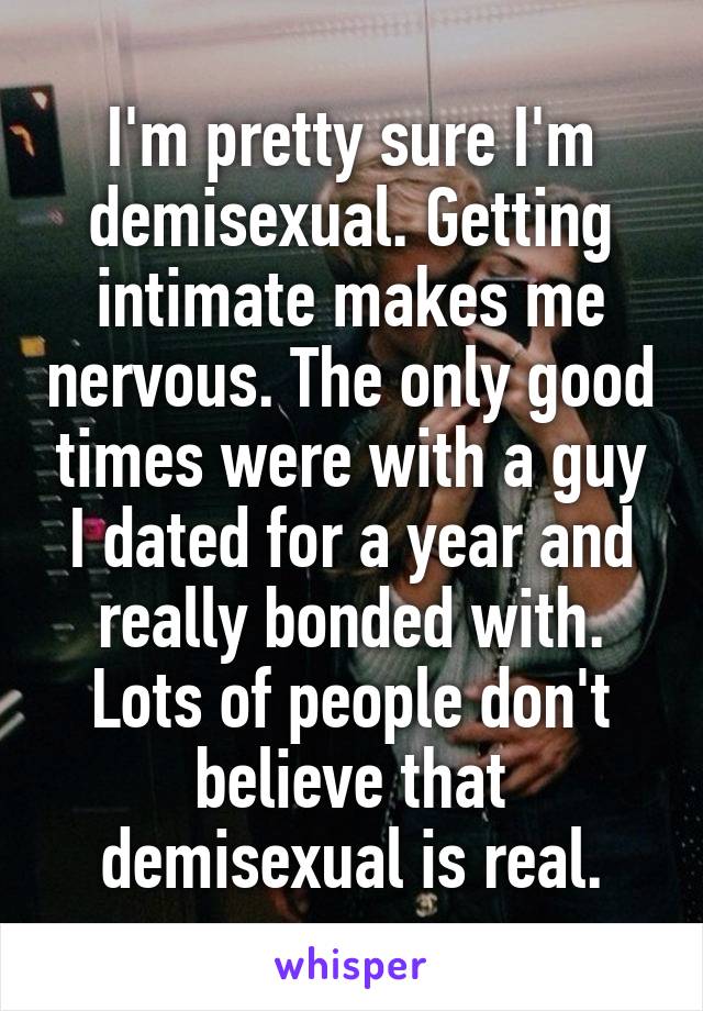 I'm pretty sure I'm demisexual. Getting intimate makes me nervous. The only good times were with a guy I dated for a year and really bonded with. Lots of people don't believe that demisexual is real.