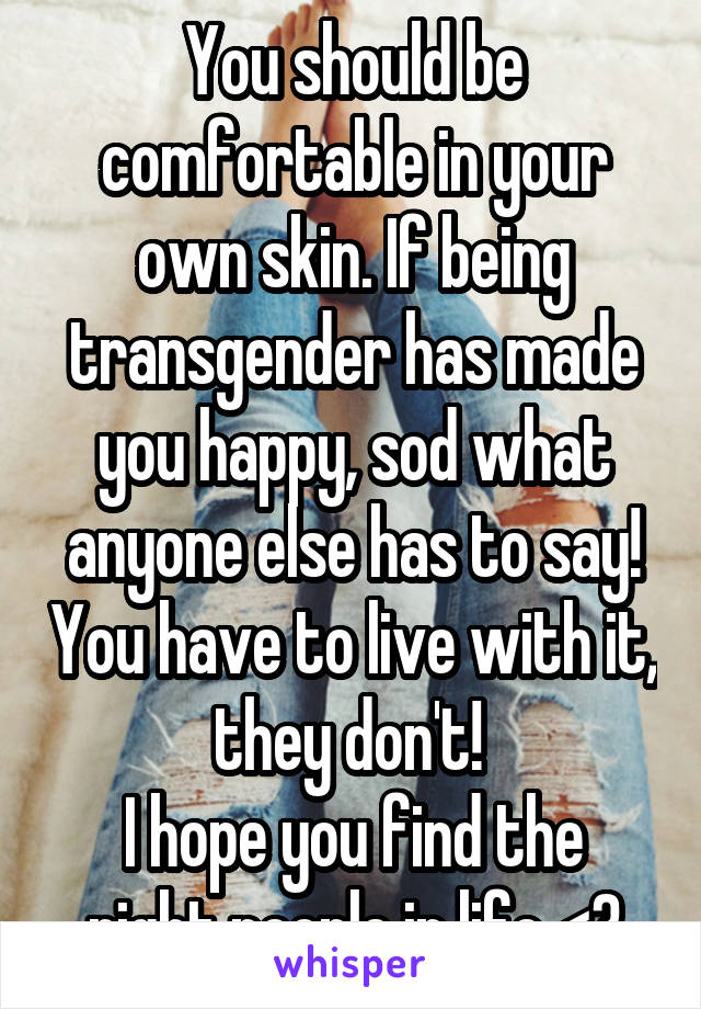 You should be comfortable in your own skin. If being transgender has made you happy, sod what anyone else has to say! You have to live with it, they don't! 
I hope you find the right people in life <3