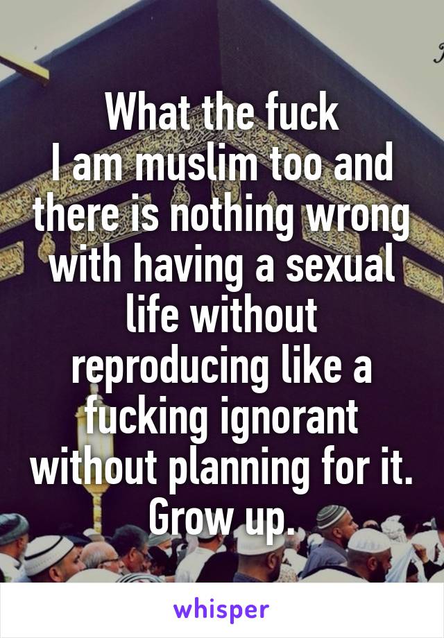 What the fuck
I am muslim too and there is nothing wrong with having a sexual life without reproducing like a fucking ignorant without planning for it. Grow up.