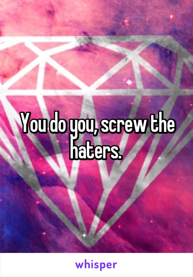 You do you, screw the haters. 