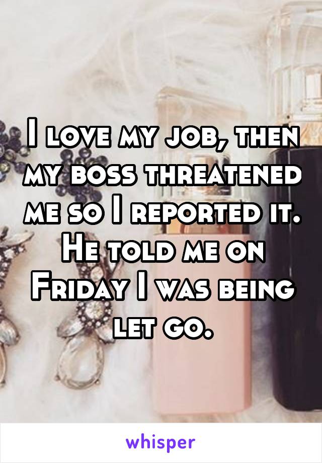 I love my job, then my boss threatened me so I reported it. He told me on Friday I was being let go.
