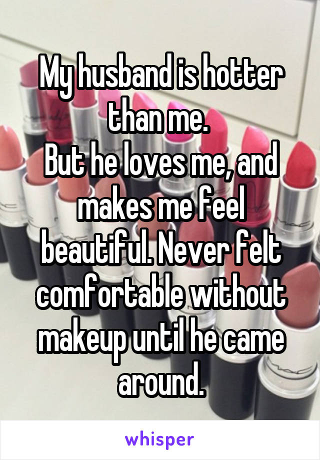 My husband is hotter than me. 
But he loves me, and makes me feel beautiful. Never felt comfortable without makeup until he came around.