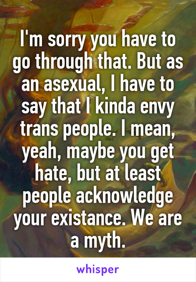I'm sorry you have to go through that. But as an asexual, I have to say that I kinda envy trans people. I mean, yeah, maybe you get hate, but at least people acknowledge your existance. We are a myth.