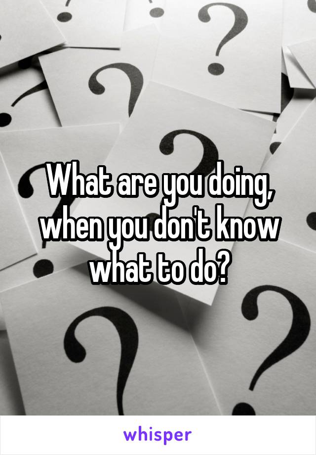 What are you doing, when you don't know what to do?