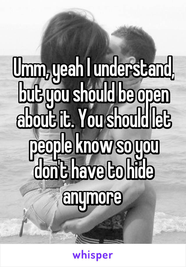 Umm, yeah I understand, but you should be open about it. You should let people know so you don't have to hide anymore 