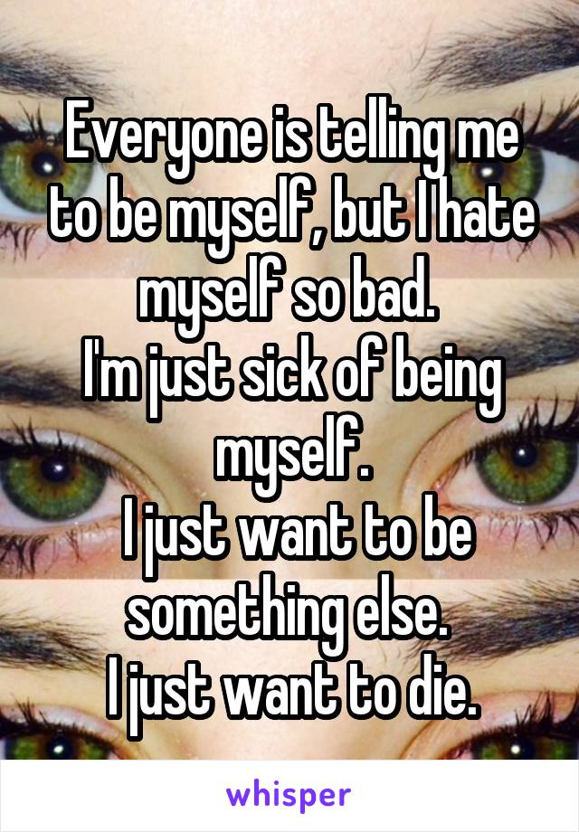 Everyone is telling me to be myself, but I hate myself so bad. 
I'm just sick of being myself.
 I just want to be something else. 
I just want to die.