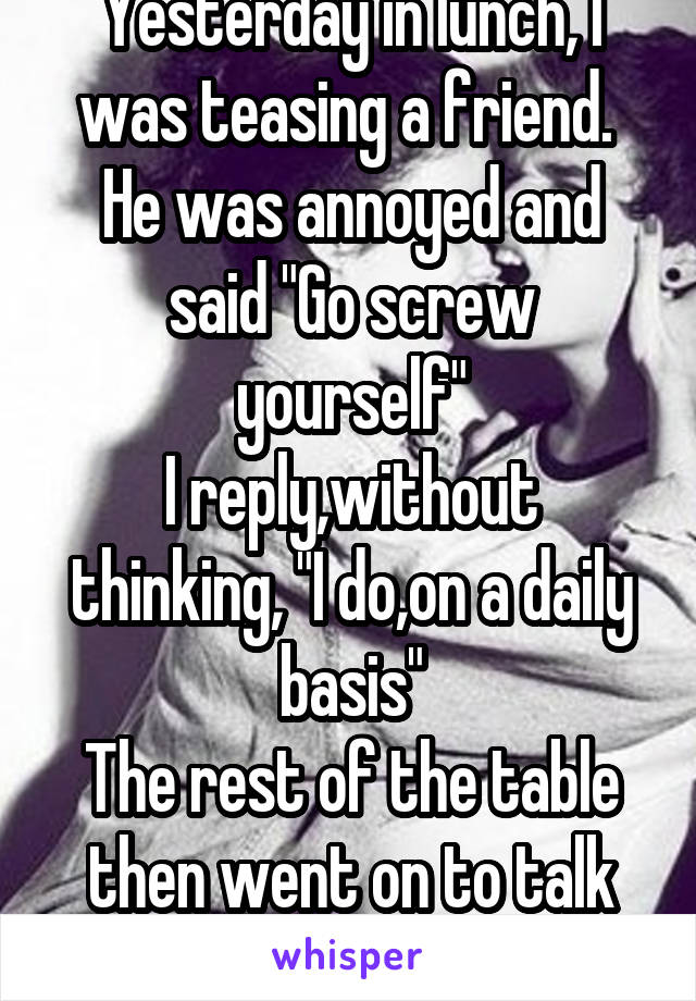 Yesterday in lunch, I was teasing a friend. 
He was annoyed and said "Go screw yourself"
I reply,without thinking, "I do,on a daily basis"
The rest of the table then went on to talk about masturbation