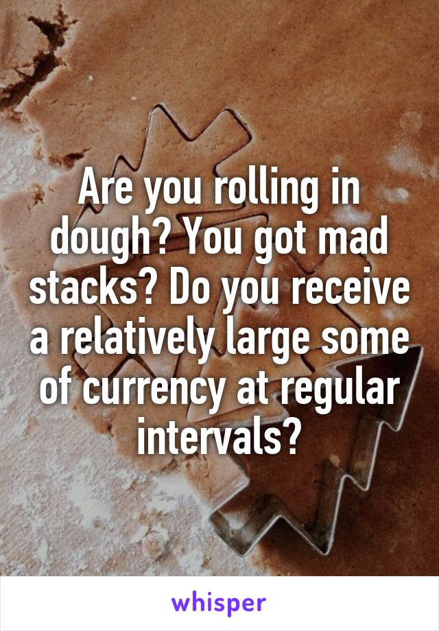 Are you rolling in dough? You got mad stacks? Do you receive a relatively large some of currency at regular intervals?