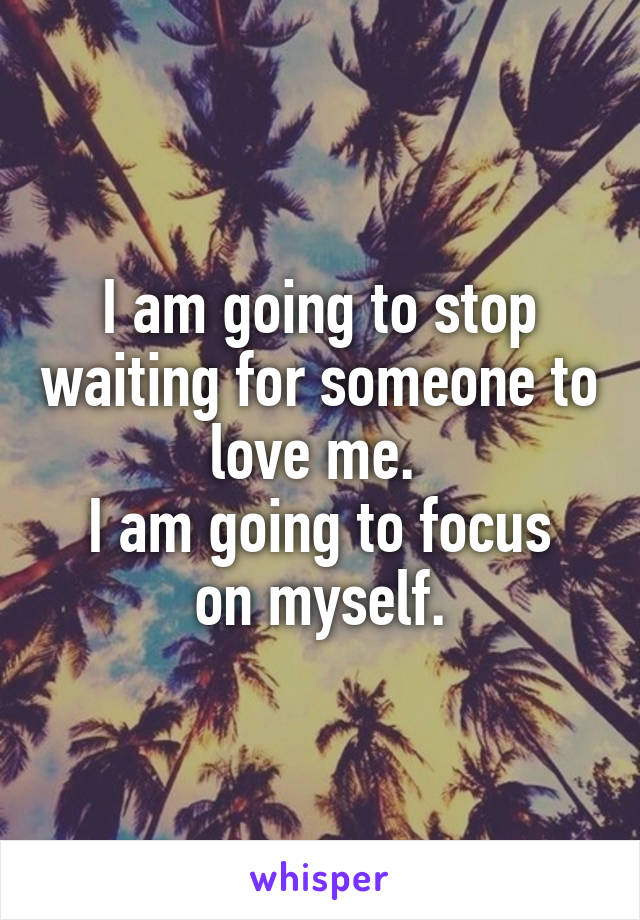 I am going to stop waiting for someone to love me. 
I am going to focus on myself.