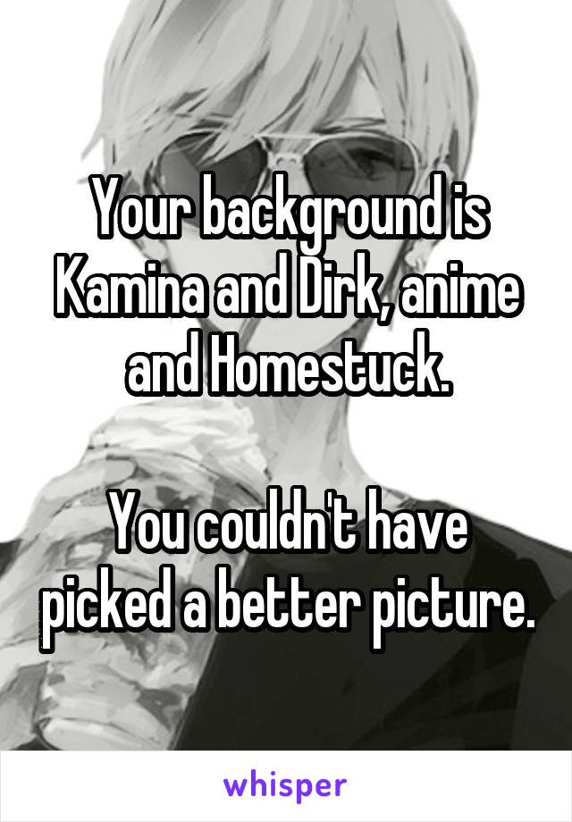 Your background is Kamina and Dirk, anime and Homestuck.

You couldn't have picked a better picture.