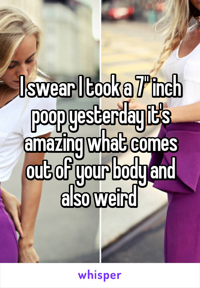 I swear I took a 7" inch poop yesterday it's amazing what comes out of your body and also weird 