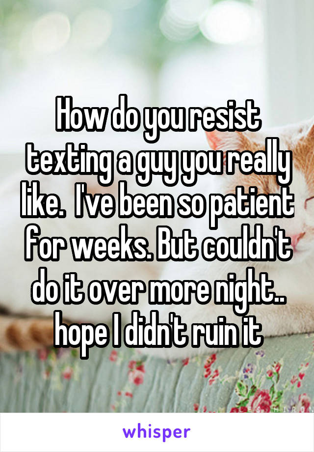 How do you resist texting a guy you really like.  I've been so patient for weeks. But couldn't do it over more night.. hope I didn't ruin it