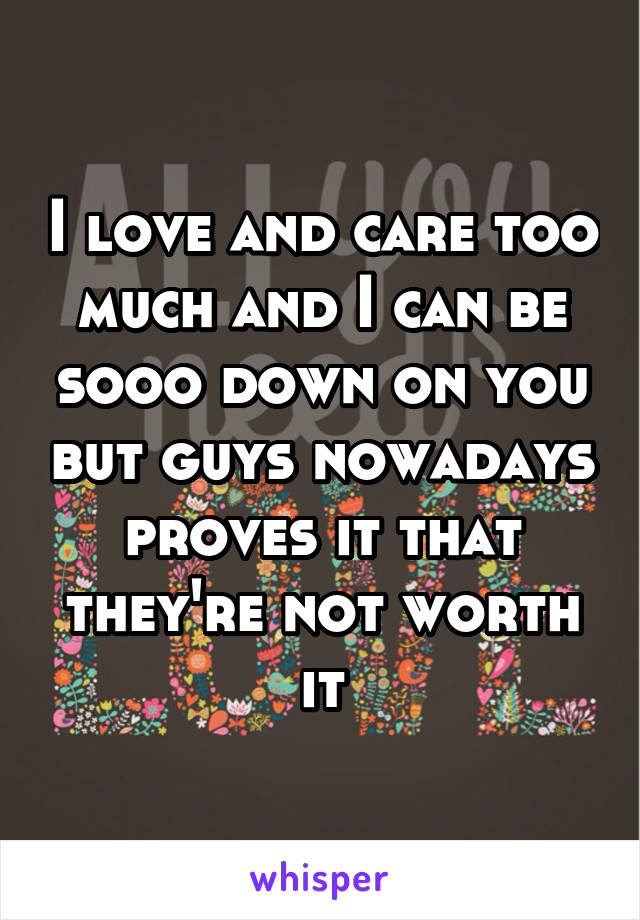 I love and care too much and I can be sooo down on you but guys nowadays proves it that they're not worth it
