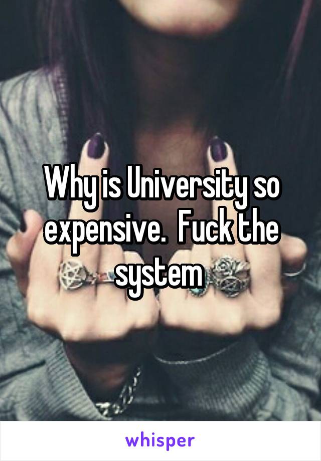 Why is University so expensive.  Fuck the system 