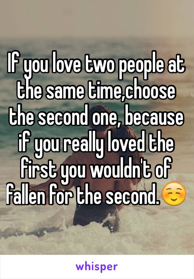 If you love two people at the same time,choose the second one, because if you really loved the first you wouldn't of fallen for the second.☺️
