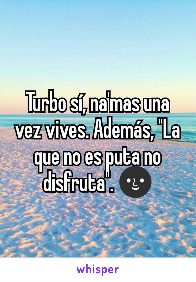 Turbo sí, na'mas una vez vives. Además, "La que no es puta no disfruta". 🌚