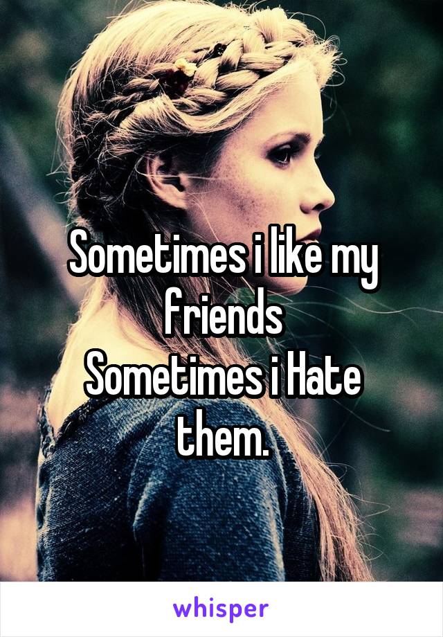 
Sometimes i like my friends
Sometimes i Hate them.